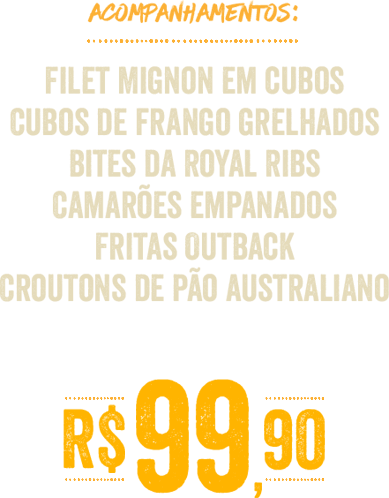ACOMPANHAMENTOS:
Filet Mignon em cubos
Cubos de frango grelhados
Bites da Royal Ribs
Camarões empanados
Fritas Outback
Croutons de pão australiano